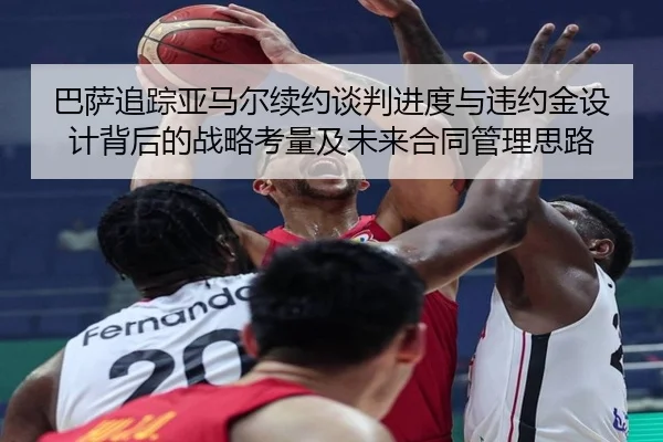 巴萨追踪亚马尔续约谈判进度与违约金设计背后的战略考量及未来合同管理思路